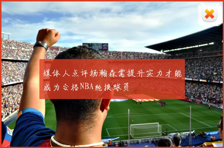 媒体人点评杨瀚森需提升实力才能成为合格NBA轮换球员
