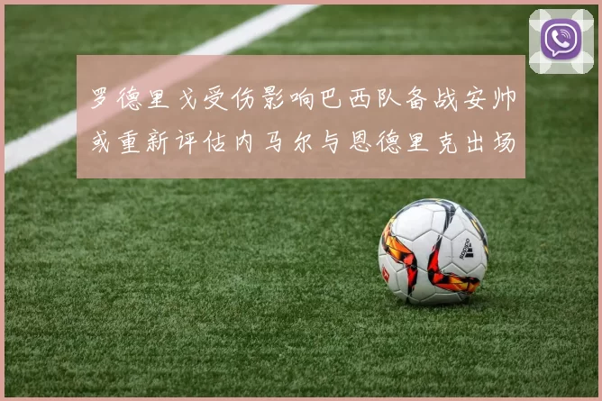 罗德里戈受伤影响巴西队备战安帅或重新评估内马尔与恩德里克出场计划