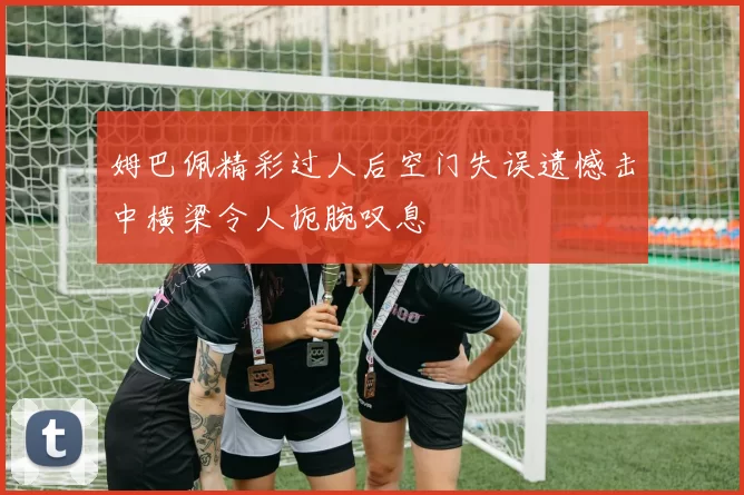 姆巴佩精彩过人后空门失误遗憾击中横梁令人扼腕叹息