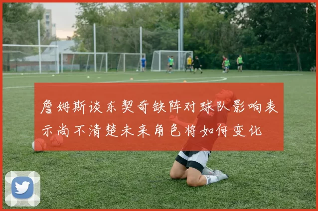 詹姆斯谈东契奇缺阵对球队影响表示尚不清楚未来角色将如何变化