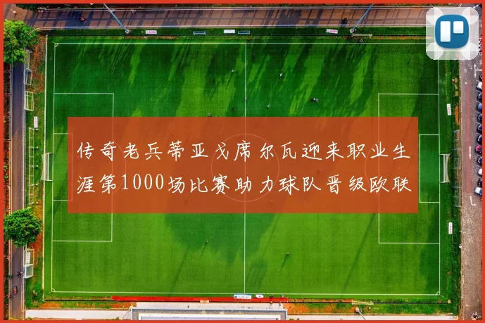 传奇老兵蒂亚戈席尔瓦迎来职业生涯第1000场比赛助力球队晋级欧联八强