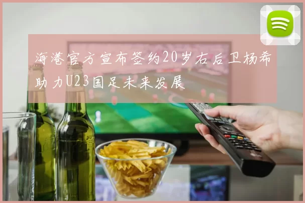 海港官方宣布签约20岁右后卫杨希助力U23国足未来发展