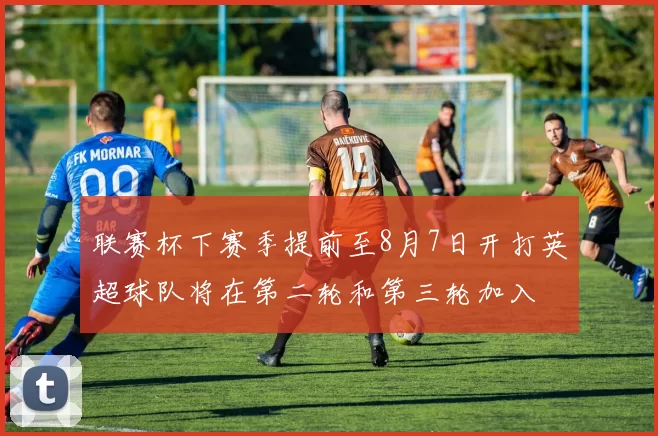 联赛杯下赛季提前至8月7日开打英超球队将在第二轮和第三轮加入
