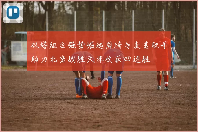 双塔组合强势崛起周琦与麦基联手助力北京战胜天津收获四连胜