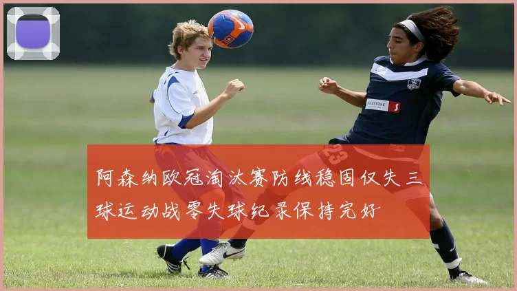 阿森纳欧冠淘汰赛防线稳固仅失三球运动战零失球纪录保持完好