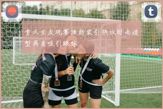 索汉女友观赛换新装引热议时尚造型再度吸引眼球