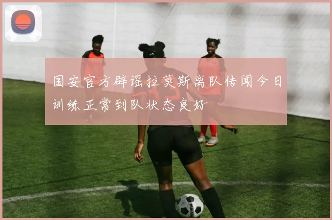 国安官方辟谣拉莫斯离队传闻今日训练正常到队状态良好