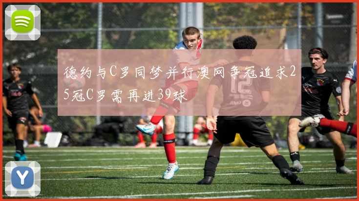 德约与C罗同梦并行澳网争冠追求25冠C罗需再进39球