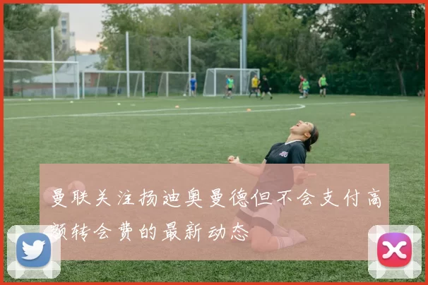 曼联关注扬迪奥曼德但不会支付高额转会费的最新动态