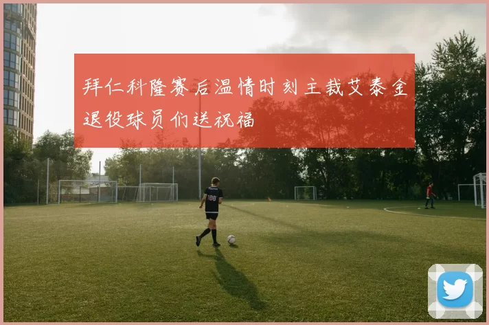 拜仁科隆赛后温情时刻主裁艾泰金退役球员们送祝福