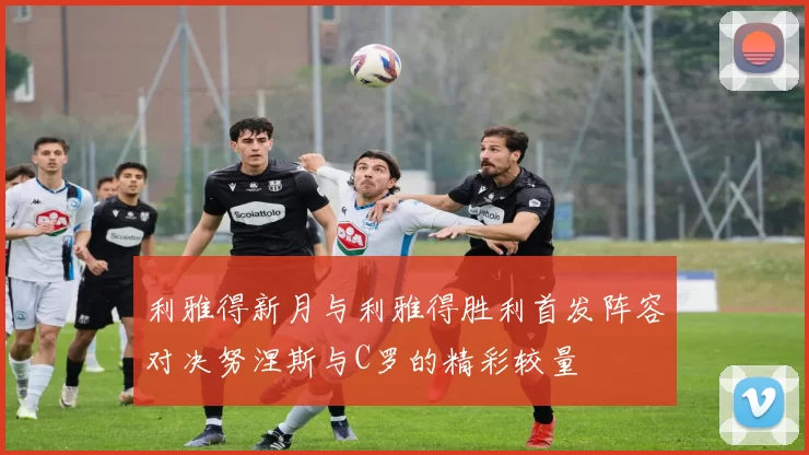 利雅得新月与利雅得胜利首发阵容对决努涅斯与C罗的精彩较量